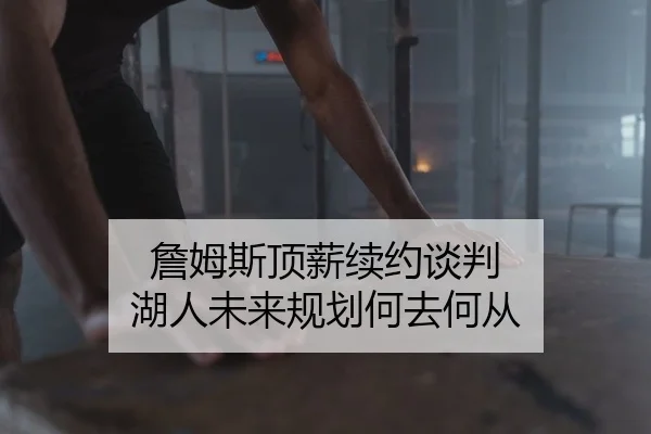 詹姆斯顶薪续约谈判 湖人未来规划何去何从